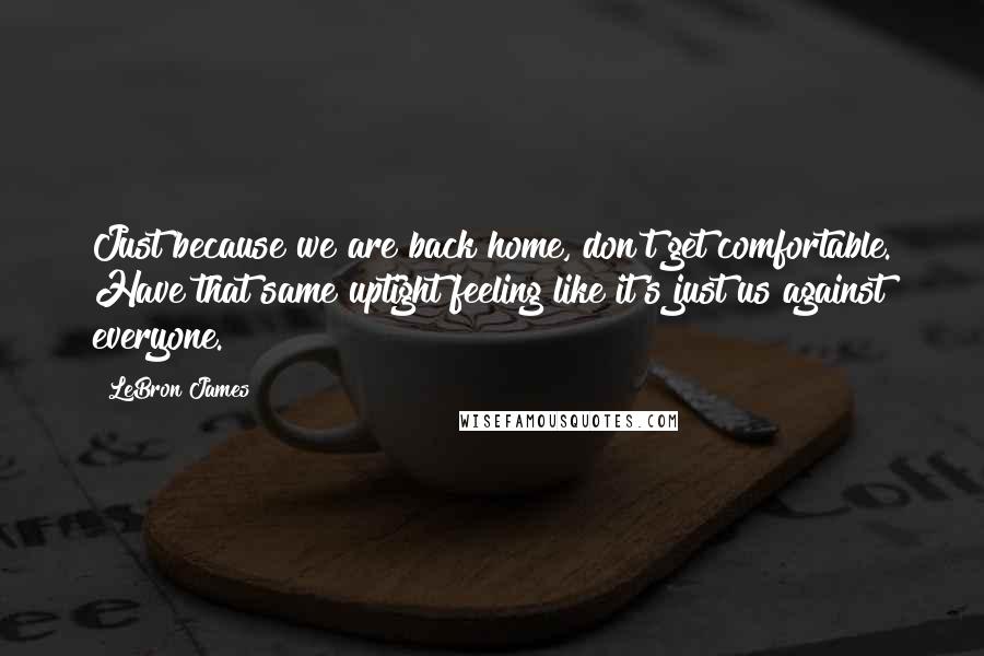 LeBron James Quotes: Just because we are back home, don't get comfortable. Have that same uptight feeling like it's just us against everyone.