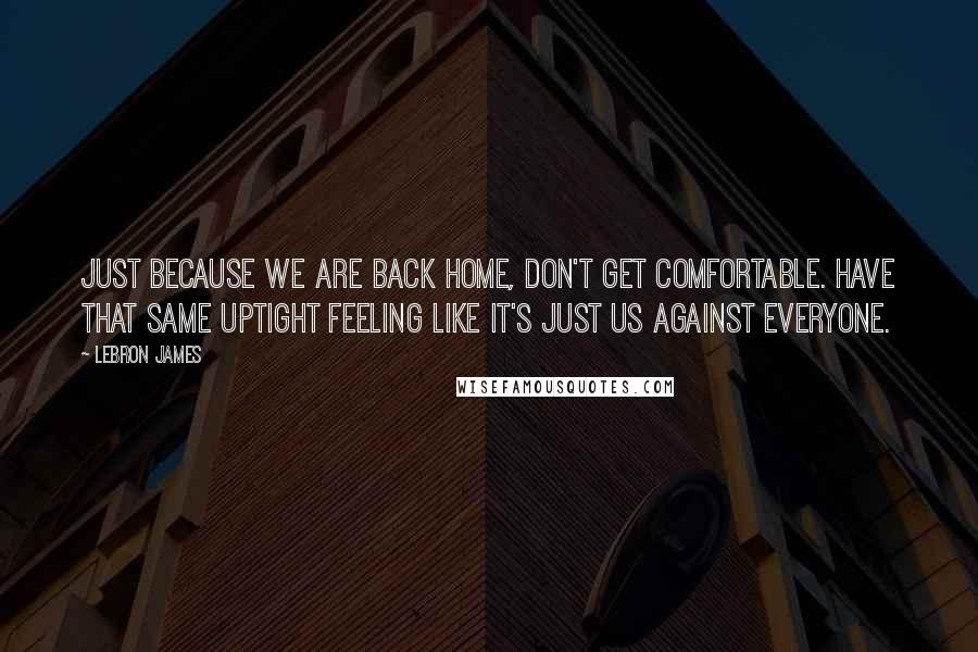 LeBron James Quotes: Just because we are back home, don't get comfortable. Have that same uptight feeling like it's just us against everyone.