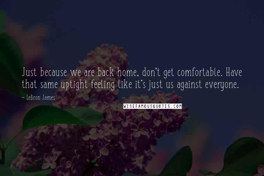 LeBron James Quotes: Just because we are back home, don't get comfortable. Have that same uptight feeling like it's just us against everyone.