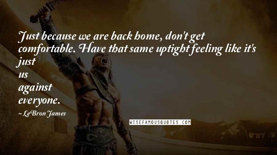 LeBron James Quotes: Just because we are back home, don't get comfortable. Have that same uptight feeling like it's just us against everyone.