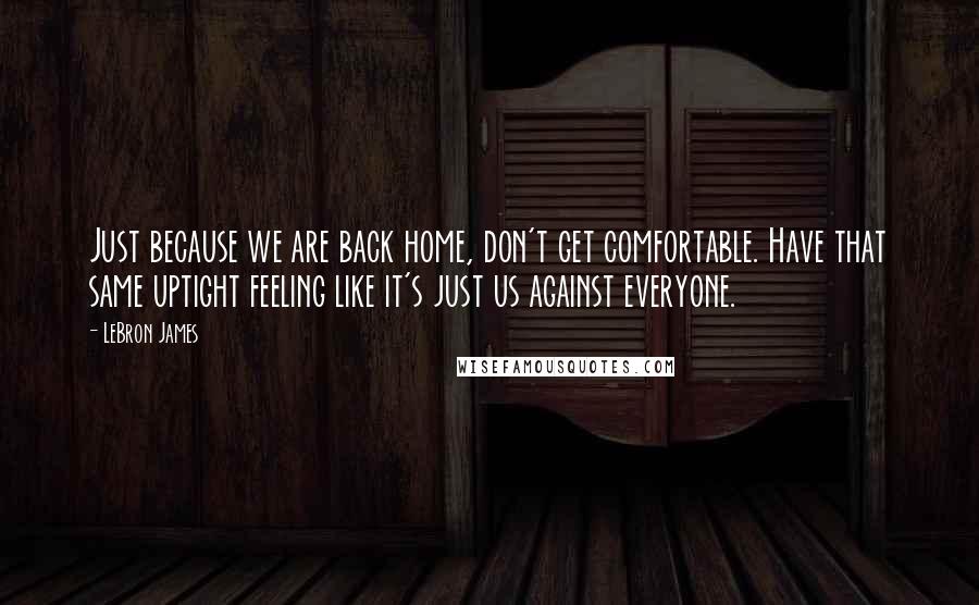 LeBron James Quotes: Just because we are back home, don't get comfortable. Have that same uptight feeling like it's just us against everyone.