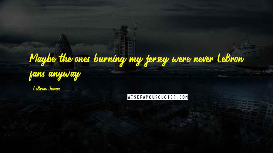 LeBron James Quotes: Maybe the ones burning my jersey were never LeBron fans anyway.