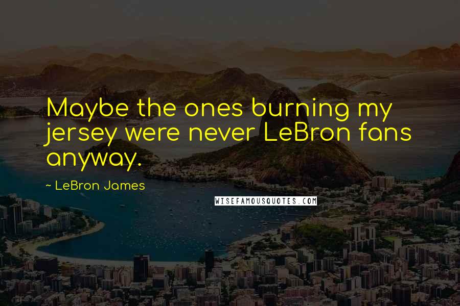 LeBron James Quotes: Maybe the ones burning my jersey were never LeBron fans anyway.