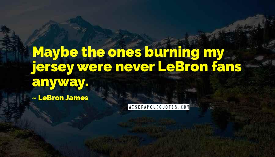 LeBron James Quotes: Maybe the ones burning my jersey were never LeBron fans anyway.