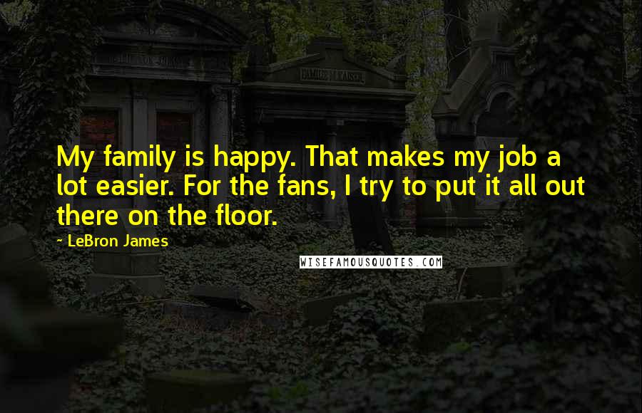 LeBron James Quotes: My family is happy. That makes my job a lot easier. For the fans, I try to put it all out there on the floor.