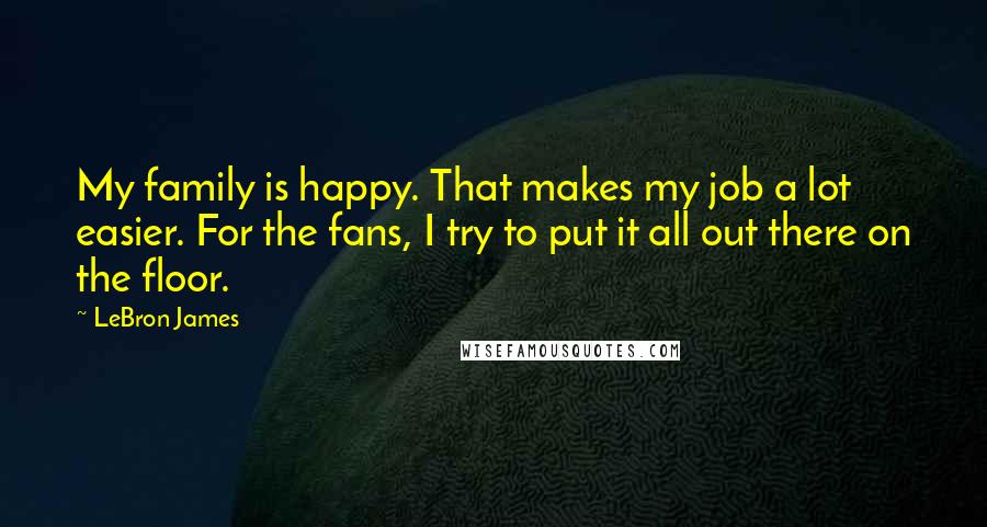 LeBron James Quotes: My family is happy. That makes my job a lot easier. For the fans, I try to put it all out there on the floor.