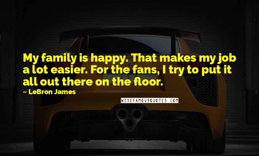 LeBron James Quotes: My family is happy. That makes my job a lot easier. For the fans, I try to put it all out there on the floor.