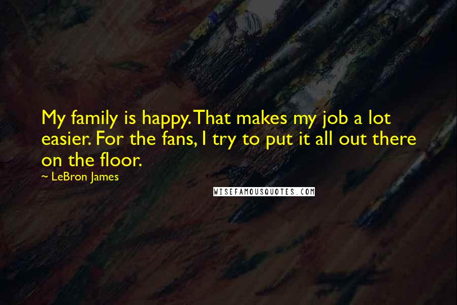 LeBron James Quotes: My family is happy. That makes my job a lot easier. For the fans, I try to put it all out there on the floor.