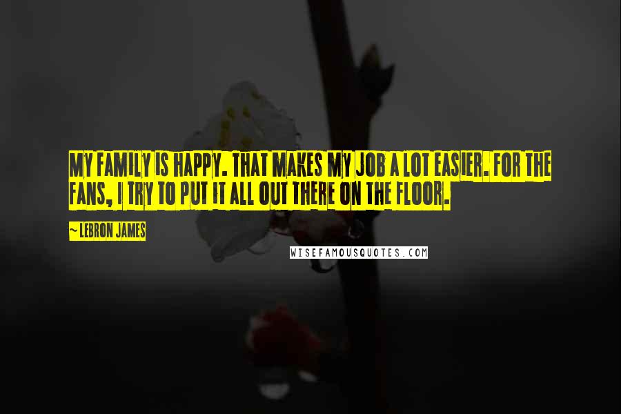 LeBron James Quotes: My family is happy. That makes my job a lot easier. For the fans, I try to put it all out there on the floor.