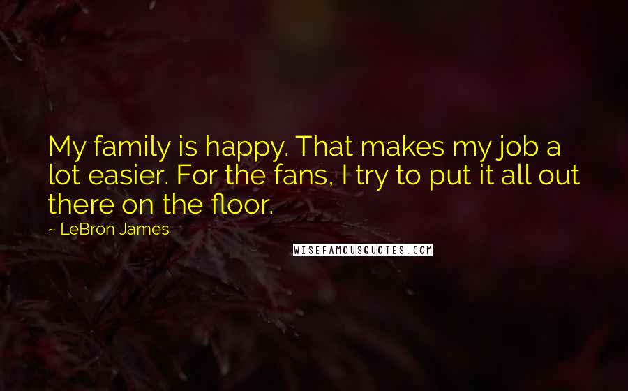 LeBron James Quotes: My family is happy. That makes my job a lot easier. For the fans, I try to put it all out there on the floor.
