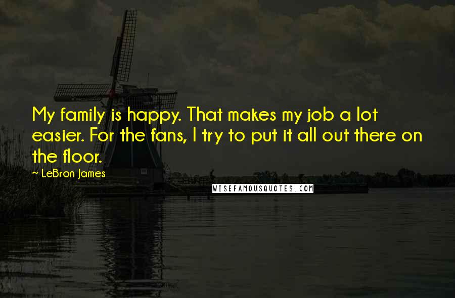 LeBron James Quotes: My family is happy. That makes my job a lot easier. For the fans, I try to put it all out there on the floor.