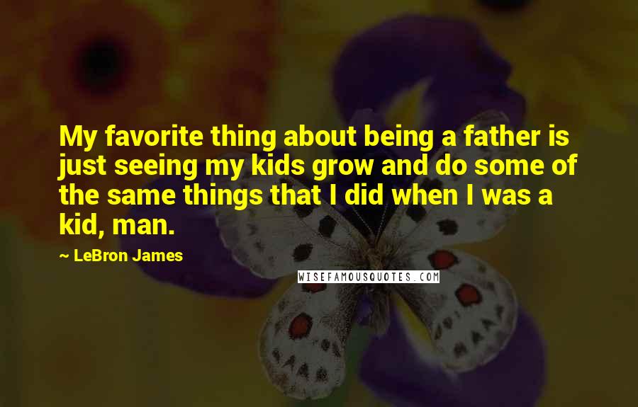 LeBron James Quotes: My favorite thing about being a father is just seeing my kids grow and do some of the same things that I did when I was a kid, man.