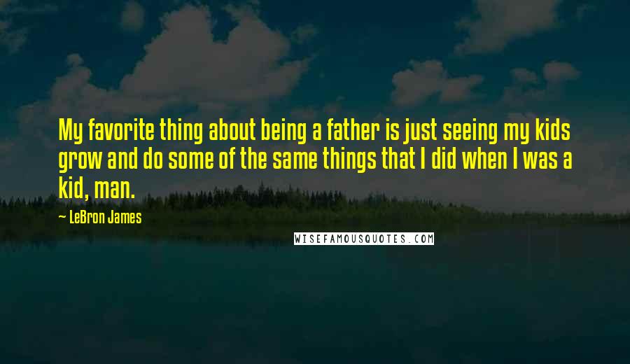 LeBron James Quotes: My favorite thing about being a father is just seeing my kids grow and do some of the same things that I did when I was a kid, man.