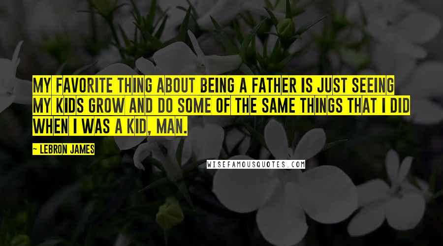 LeBron James Quotes: My favorite thing about being a father is just seeing my kids grow and do some of the same things that I did when I was a kid, man.