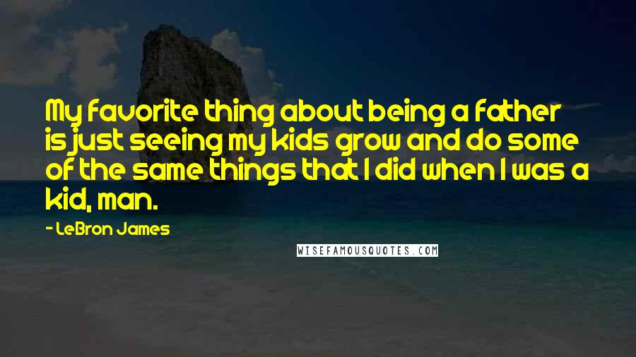 LeBron James Quotes: My favorite thing about being a father is just seeing my kids grow and do some of the same things that I did when I was a kid, man.