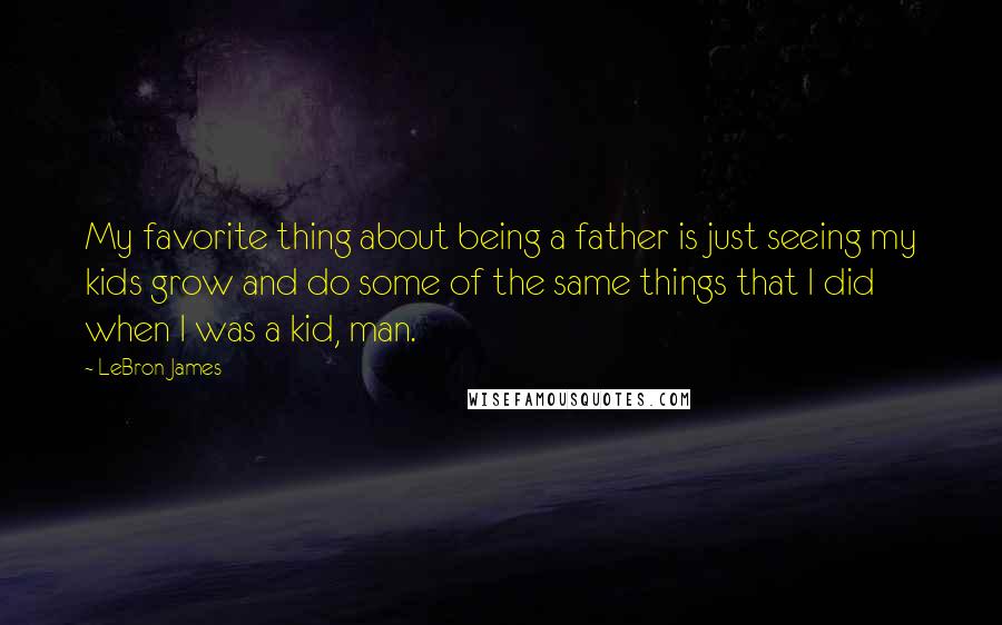 LeBron James Quotes: My favorite thing about being a father is just seeing my kids grow and do some of the same things that I did when I was a kid, man.