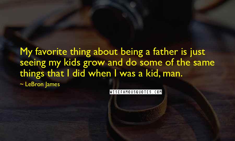 LeBron James Quotes: My favorite thing about being a father is just seeing my kids grow and do some of the same things that I did when I was a kid, man.
