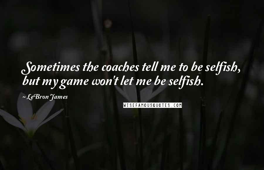 LeBron James Quotes: Sometimes the coaches tell me to be selfish, but my game won't let me be selfish.