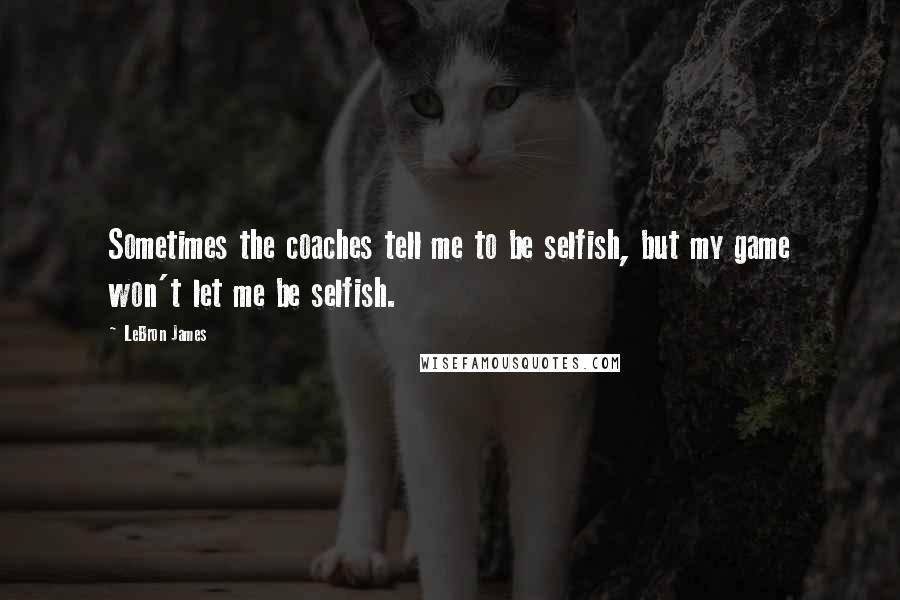 LeBron James Quotes: Sometimes the coaches tell me to be selfish, but my game won't let me be selfish.