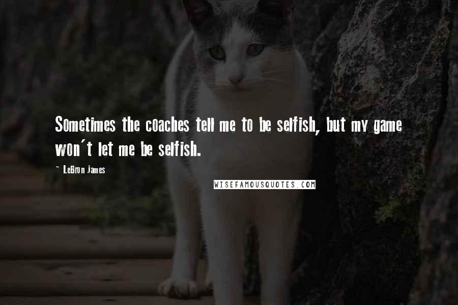 LeBron James Quotes: Sometimes the coaches tell me to be selfish, but my game won't let me be selfish.