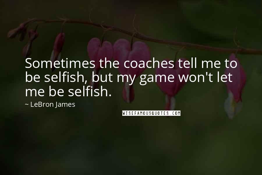 LeBron James Quotes: Sometimes the coaches tell me to be selfish, but my game won't let me be selfish.