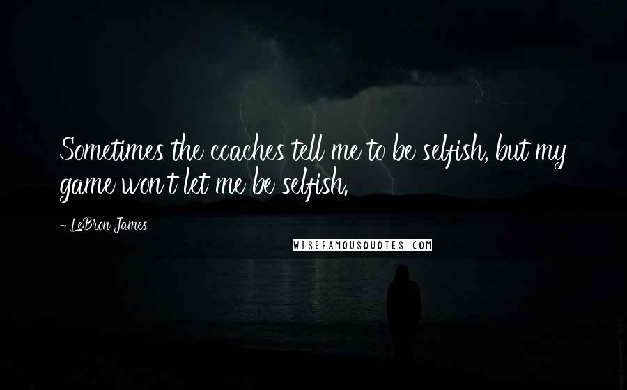 LeBron James Quotes: Sometimes the coaches tell me to be selfish, but my game won't let me be selfish.