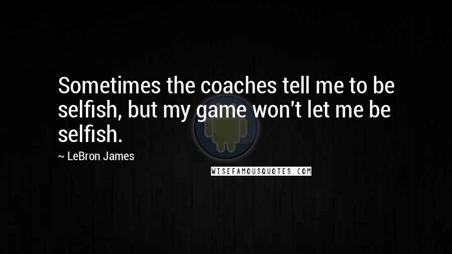 LeBron James Quotes: Sometimes the coaches tell me to be selfish, but my game won't let me be selfish.