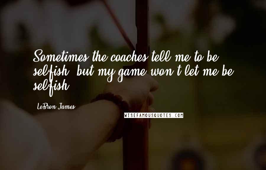 LeBron James Quotes: Sometimes the coaches tell me to be selfish, but my game won't let me be selfish.