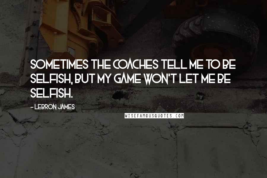 LeBron James Quotes: Sometimes the coaches tell me to be selfish, but my game won't let me be selfish.