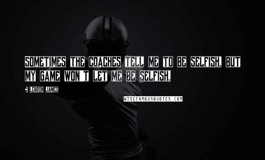 LeBron James Quotes: Sometimes the coaches tell me to be selfish, but my game won't let me be selfish.