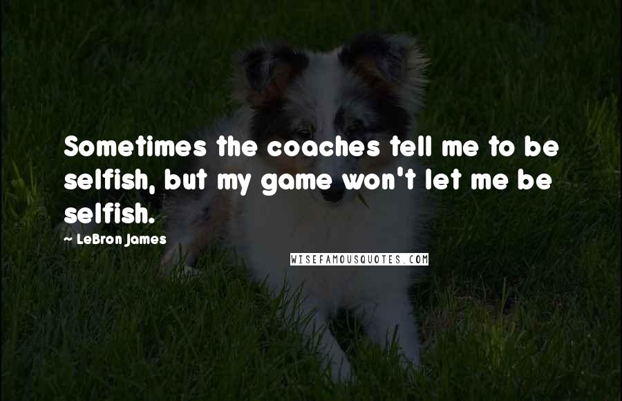 LeBron James Quotes: Sometimes the coaches tell me to be selfish, but my game won't let me be selfish.