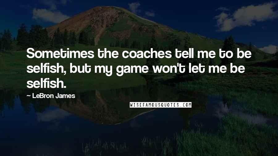 LeBron James Quotes: Sometimes the coaches tell me to be selfish, but my game won't let me be selfish.