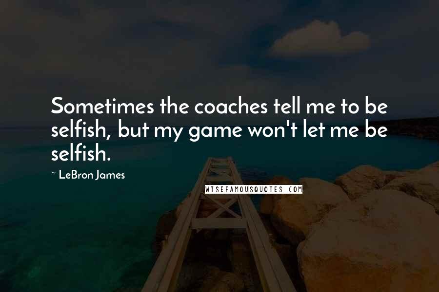 LeBron James Quotes: Sometimes the coaches tell me to be selfish, but my game won't let me be selfish.