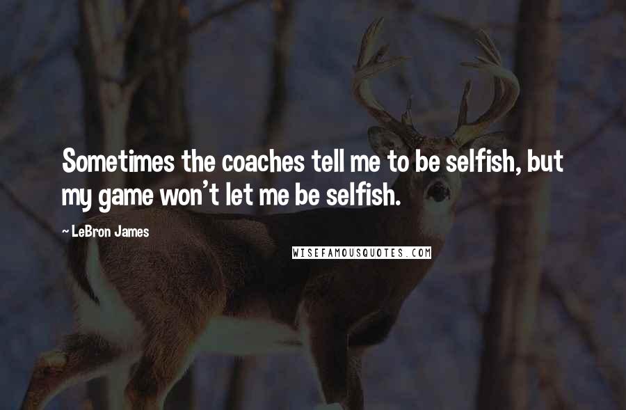 LeBron James Quotes: Sometimes the coaches tell me to be selfish, but my game won't let me be selfish.