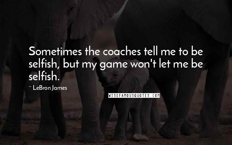 LeBron James Quotes: Sometimes the coaches tell me to be selfish, but my game won't let me be selfish.