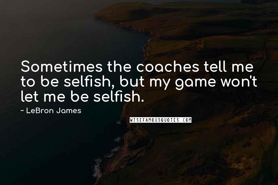 LeBron James Quotes: Sometimes the coaches tell me to be selfish, but my game won't let me be selfish.