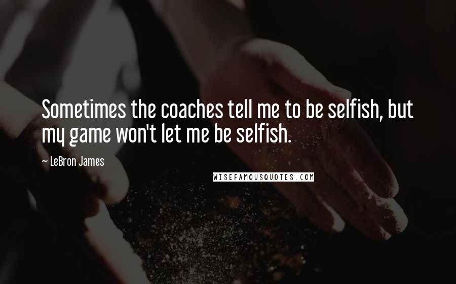 LeBron James Quotes: Sometimes the coaches tell me to be selfish, but my game won't let me be selfish.