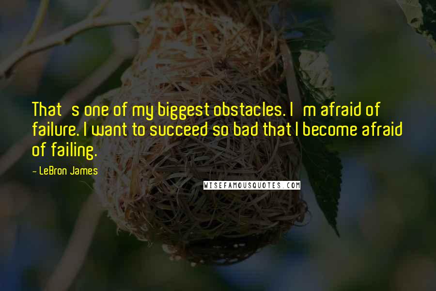 LeBron James Quotes: That's one of my biggest obstacles. I'm afraid of failure. I want to succeed so bad that I become afraid of failing.