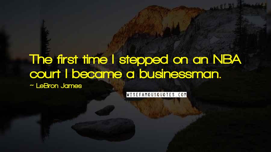 LeBron James Quotes: The first time I stepped on an NBA court I became a businessman.