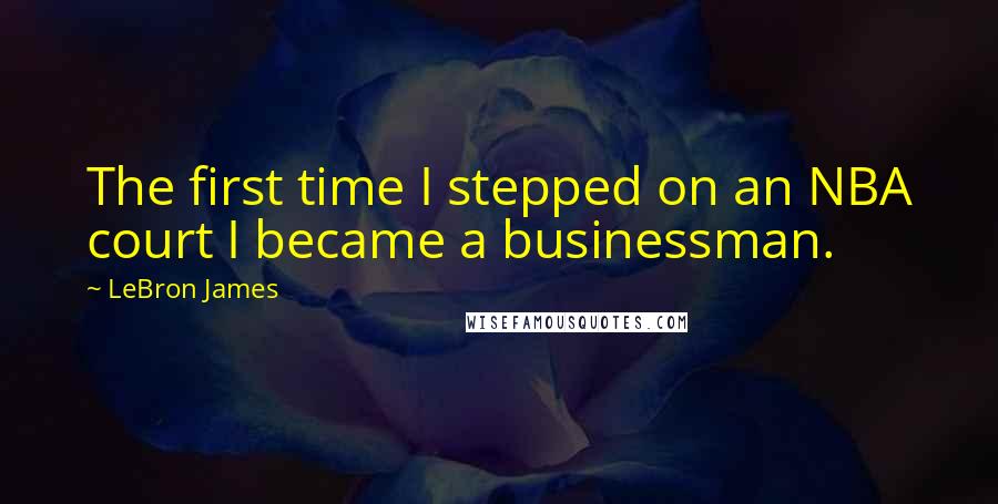 LeBron James Quotes: The first time I stepped on an NBA court I became a businessman.