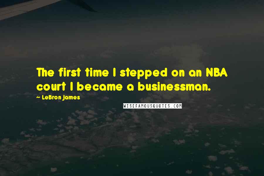 LeBron James Quotes: The first time I stepped on an NBA court I became a businessman.