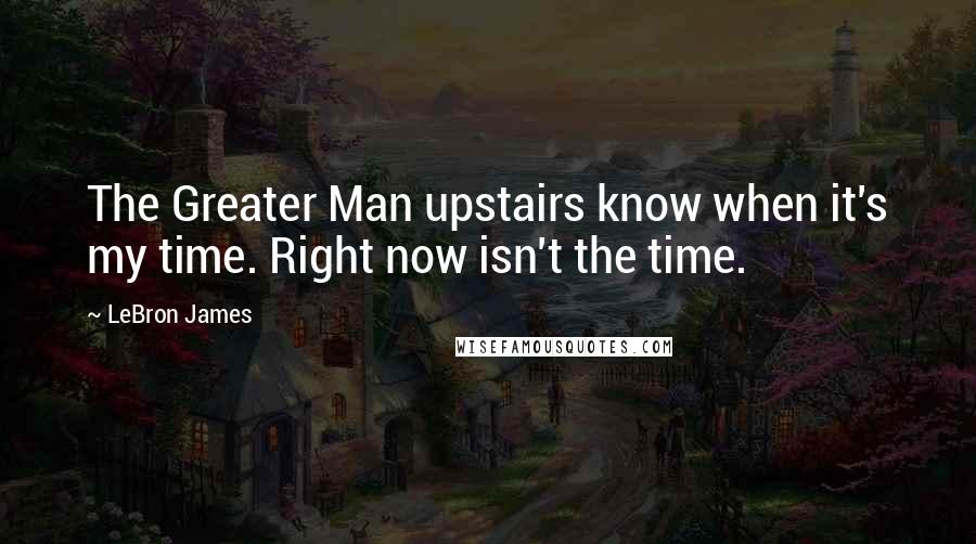 LeBron James Quotes: The Greater Man upstairs know when it's my time. Right now isn't the time.