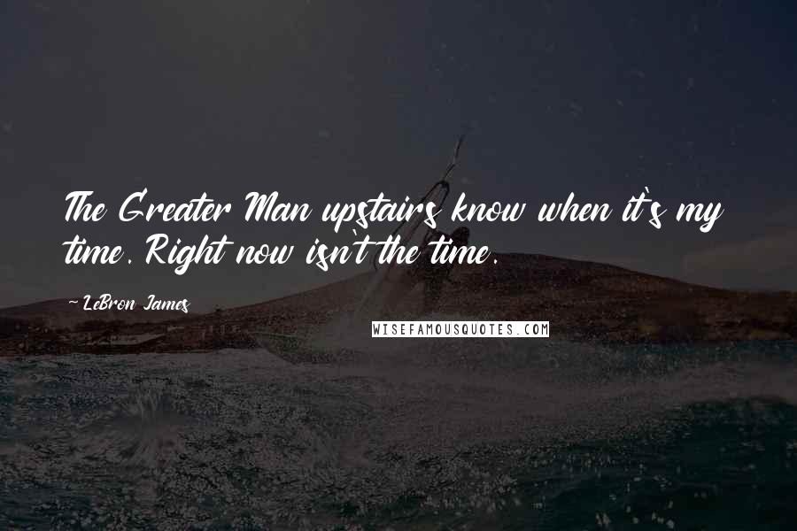 LeBron James Quotes: The Greater Man upstairs know when it's my time. Right now isn't the time.