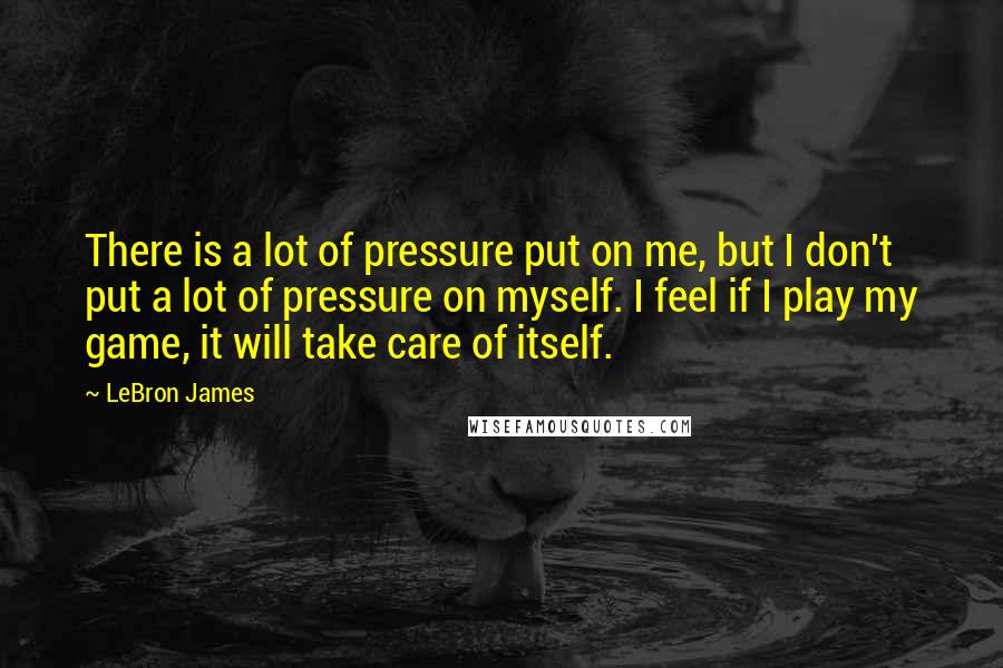 LeBron James Quotes: There is a lot of pressure put on me, but I don't put a lot of pressure on myself. I feel if I play my game, it will take care of itself.