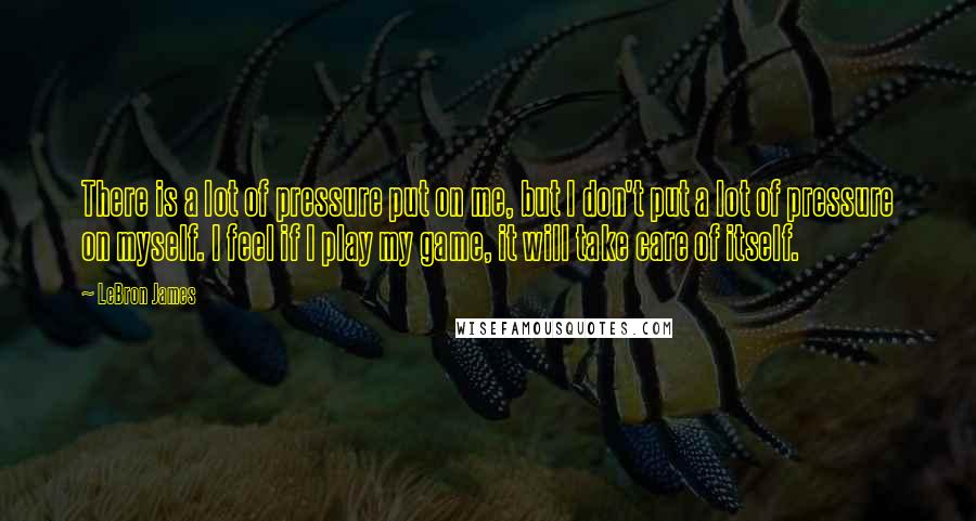 LeBron James Quotes: There is a lot of pressure put on me, but I don't put a lot of pressure on myself. I feel if I play my game, it will take care of itself.