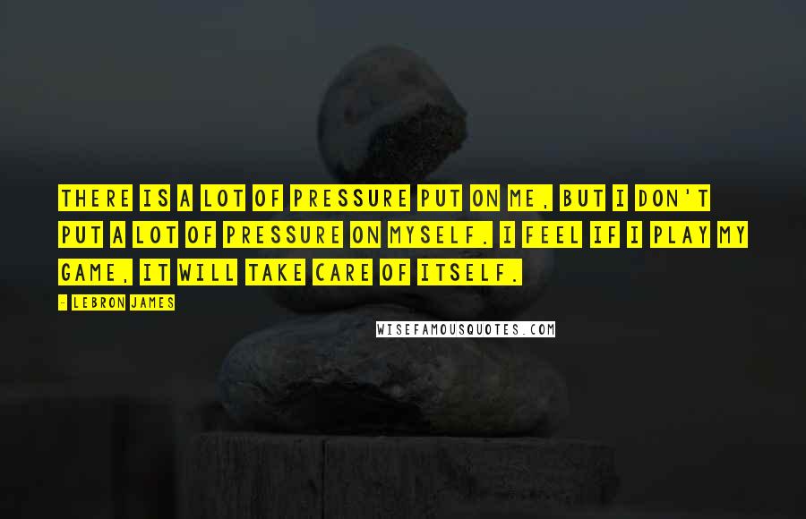 LeBron James Quotes: There is a lot of pressure put on me, but I don't put a lot of pressure on myself. I feel if I play my game, it will take care of itself.