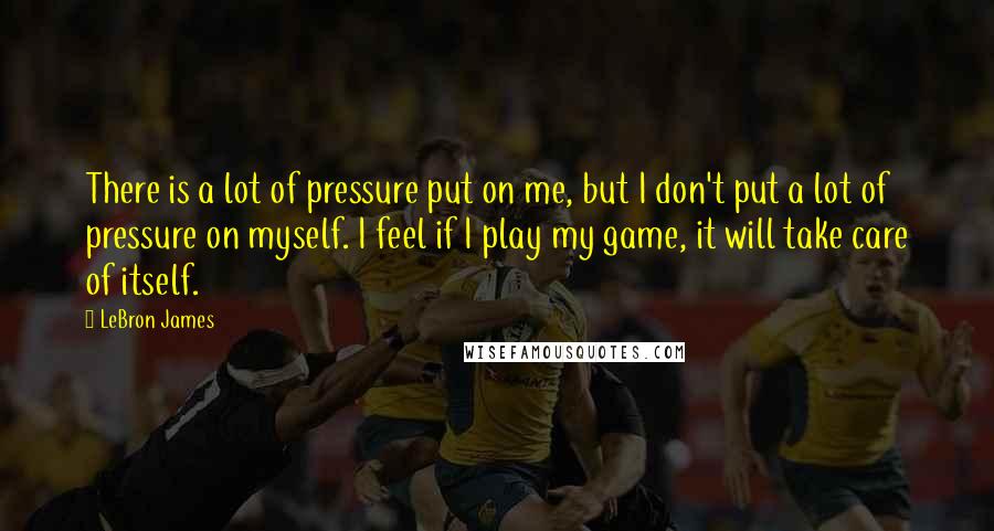 LeBron James Quotes: There is a lot of pressure put on me, but I don't put a lot of pressure on myself. I feel if I play my game, it will take care of itself.