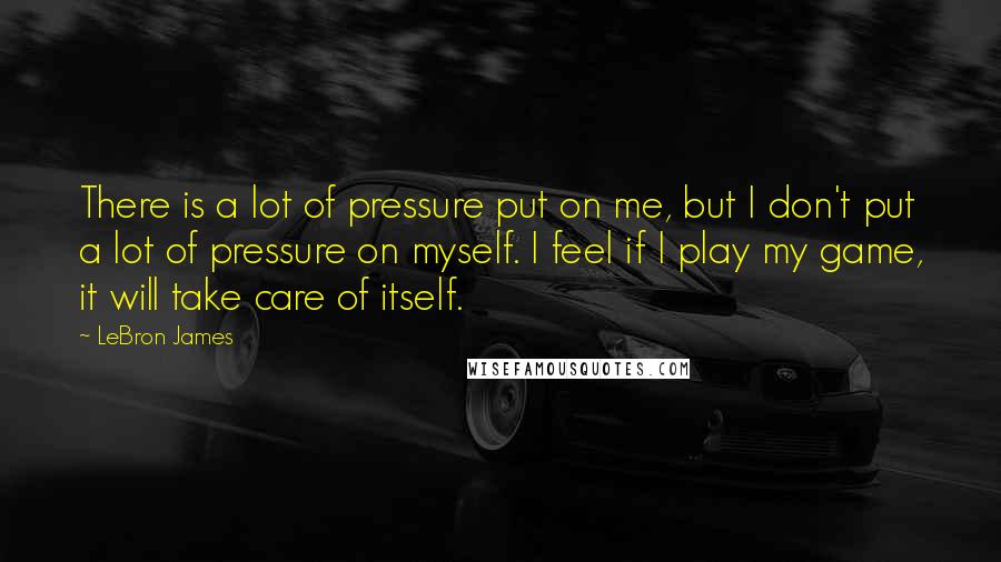 LeBron James Quotes: There is a lot of pressure put on me, but I don't put a lot of pressure on myself. I feel if I play my game, it will take care of itself.