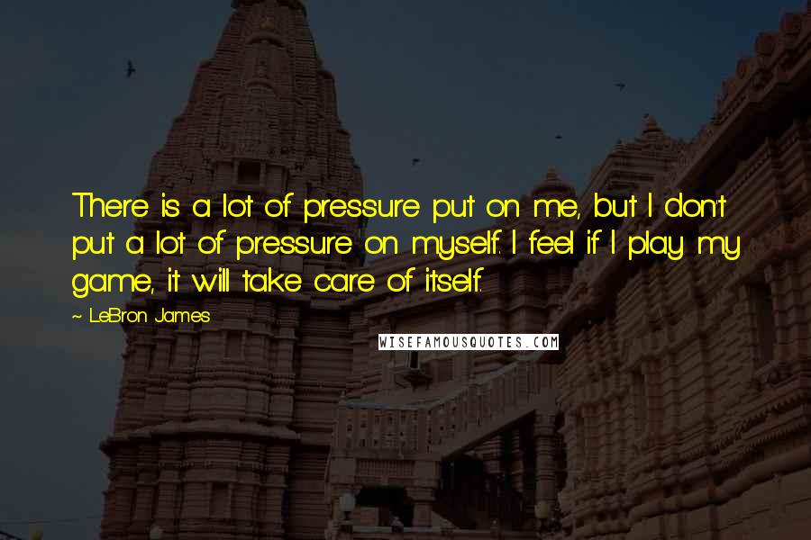 LeBron James Quotes: There is a lot of pressure put on me, but I don't put a lot of pressure on myself. I feel if I play my game, it will take care of itself.