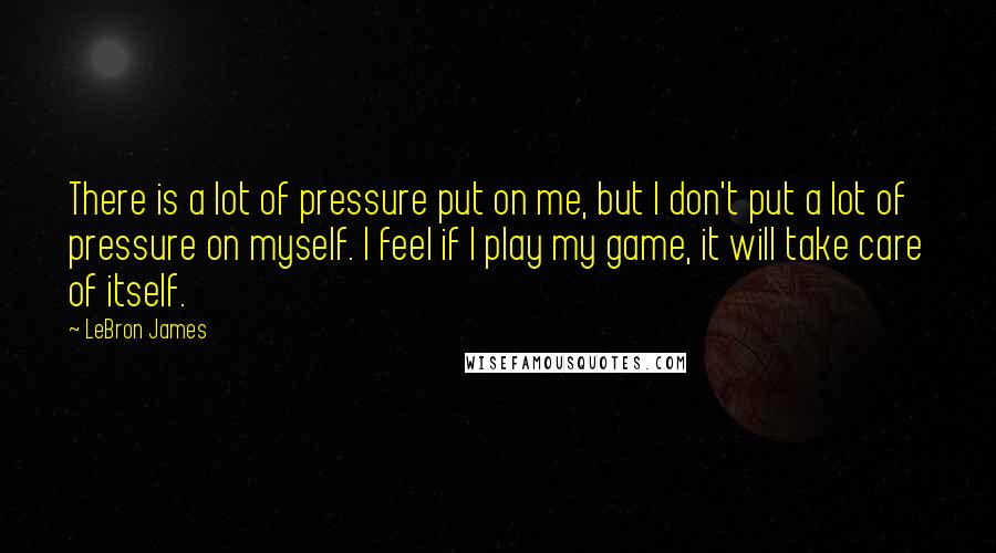 LeBron James Quotes: There is a lot of pressure put on me, but I don't put a lot of pressure on myself. I feel if I play my game, it will take care of itself.